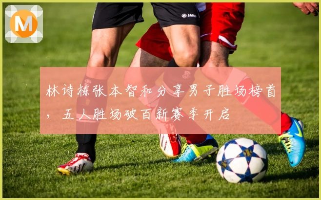 林诗栋张本智和分享男子胜场榜首，五人胜场破百新赛季开启
