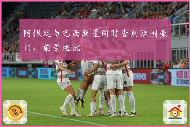 阿根廷与巴西新星同时告别欧洲豪门，前景堪忧