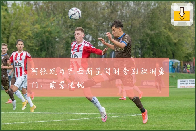 阿根廷与巴西新星同时告别欧洲豪门，前景堪忧