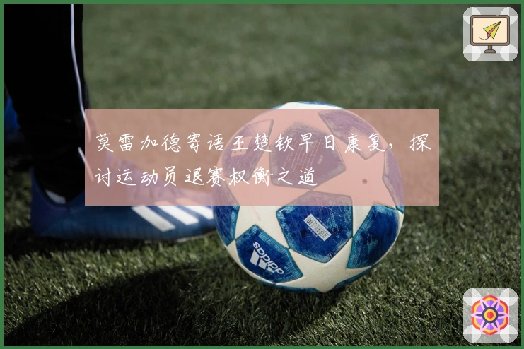 莫雷加德寄语王楚钦早日康复，探讨运动员退赛权衡之道