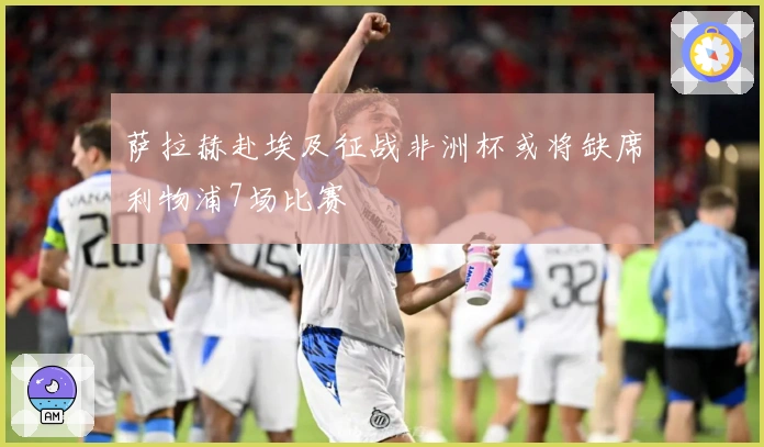 萨拉赫赴埃及征战非洲杯或将缺席利物浦7场比赛