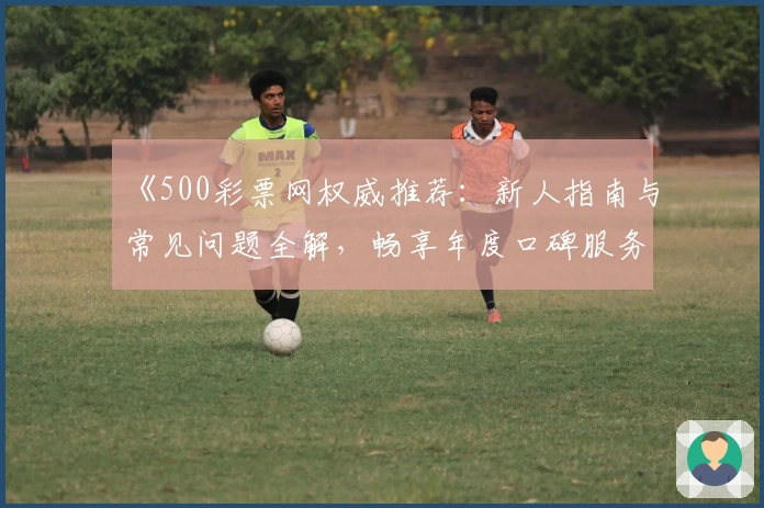 《500彩票网权威推荐：新人指南与常见问题全解，畅享年度口碑服务》