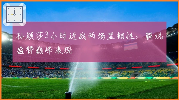 孙颖莎3小时连战两场显韧性，解说盛赞巅峰表现
