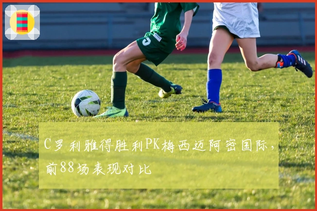 C罗利雅得胜利PK梅西迈阿密国际，前88场表现对比