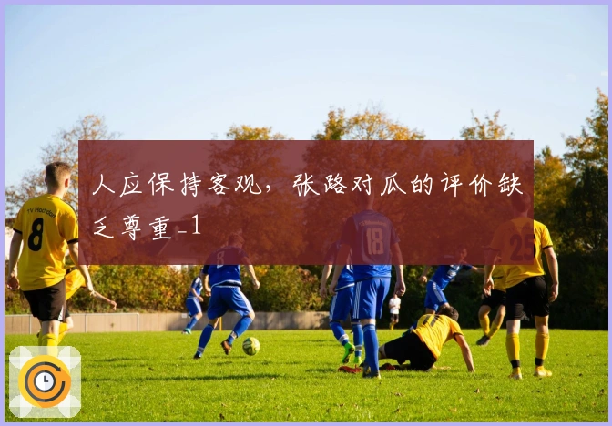 人应保持客观，张路对瓜的评价缺乏尊重_1