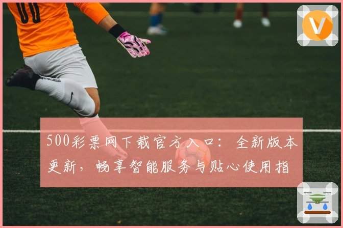 500彩票网下载官方入口：全新版本更新，畅享智能服务与贴心使用指南
