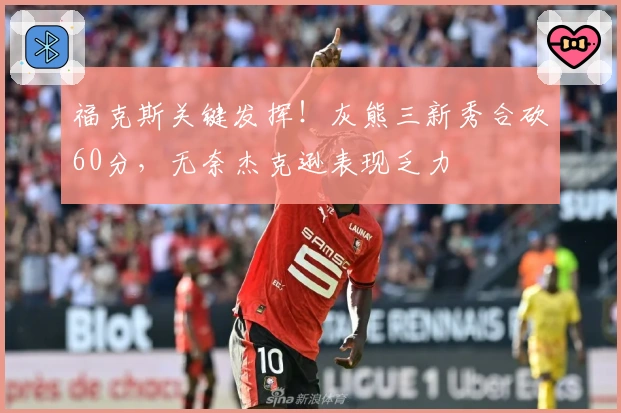 福克斯关键发挥！灰熊三新秀合砍60分，无奈杰克逊表现乏力