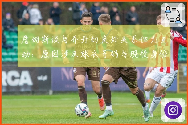 詹姆斯谈与乔丹的良好关系但无互动，原因涉及球衣号码与现役身份