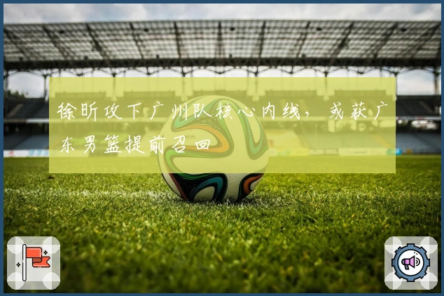 徐昕攻下广州队核心内线，或获广东男篮提前召回