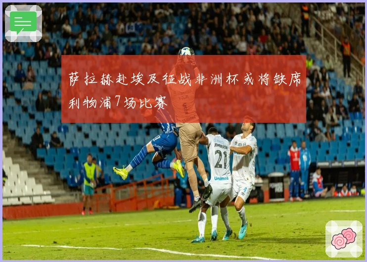 萨拉赫赴埃及征战非洲杯或将缺席利物浦7场比赛