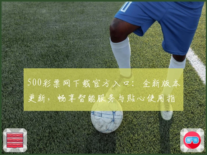 500彩票网下载官方入口：全新版本更新，畅享智能服务与贴心使用指南